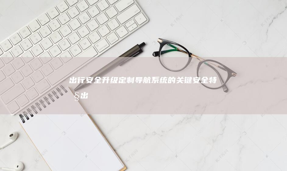 出行安全升级：定制导航系统的关键安全特性 (出行安全升级工作总结)