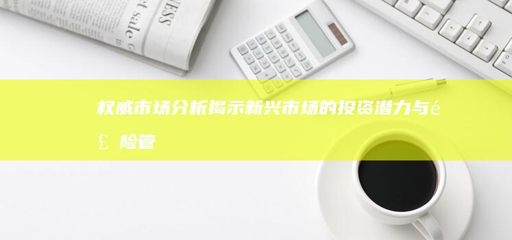 权威市场分析：揭示新兴市场的投资潜力与风险管理策略 (权威市场分析方法)